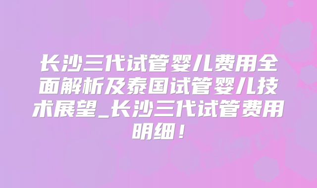 长沙三代试管婴儿费用全面解析及泰国试管婴儿技术展望_长沙三代试管费用明细！