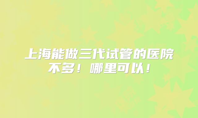 上海能做三代试管的医院不多！哪里可以！