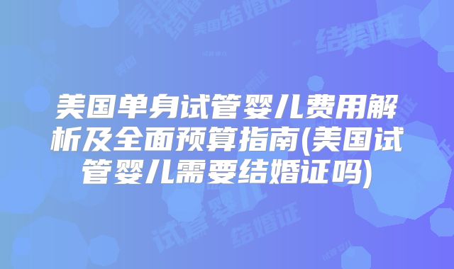 美国单身试管婴儿费用解析及全面预算指南(美国试管婴儿需要结婚证吗)