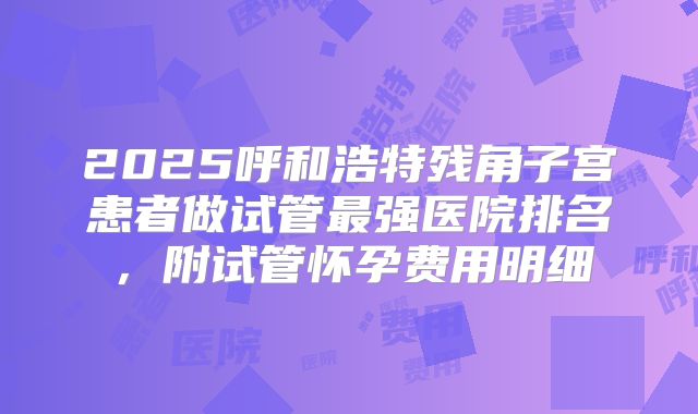 2025呼和浩特残角子宫患者做试管最强医院排名,附试管怀孕费用明细