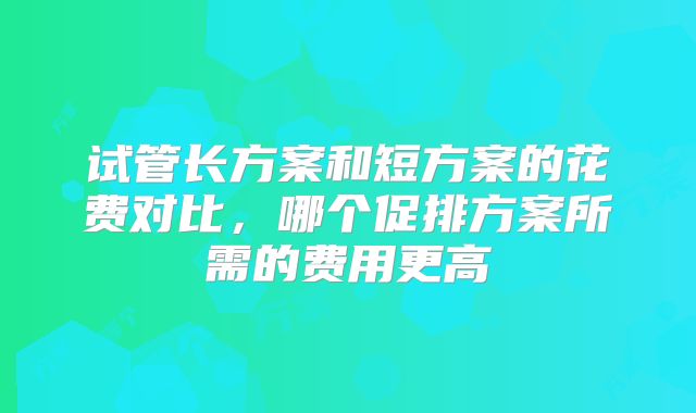 试管长方案和短方案的花费对比，哪个促排方案所需的费用更高