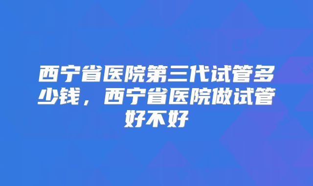 西宁省医院第三代试管多少钱,西宁省医院做试管好不好