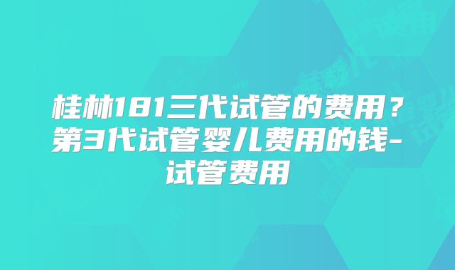 桂林181三代试管的费用？第3代试管婴儿费用的钱-试管费用