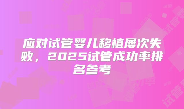应对试管婴儿移植屡次失败，2025试管成功率排名参考