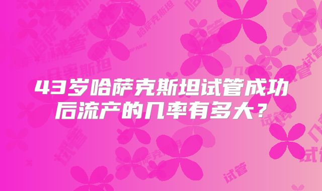 43岁哈萨克斯坦试管成功后流产的几率有多大？