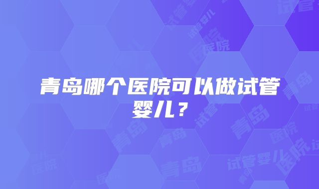 青岛哪个医院可以做试管婴儿？