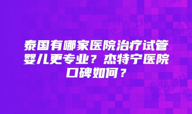 泰国有哪家医院治疗试管婴儿更专业？杰特宁医院口碑如何？