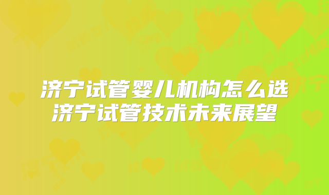 济宁试管婴儿机构怎么选济宁试管技术未来展望
