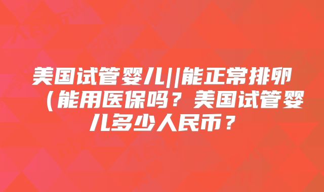 美国试管婴儿||能正常排卵(能用医保吗?美国试管婴儿多少人民币?