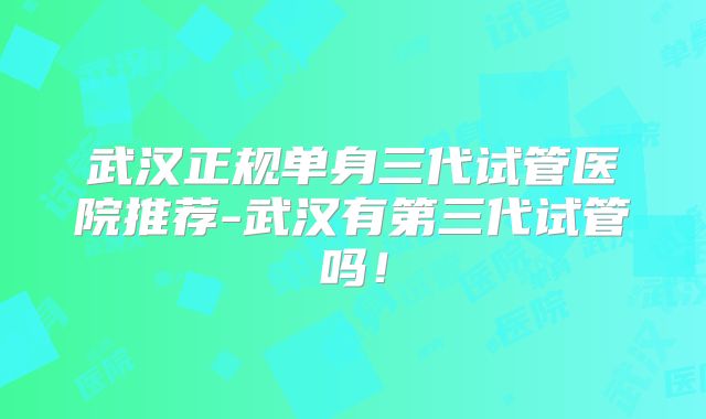 武汉正规单身三代试管医院推荐-武汉有第三代试管吗!