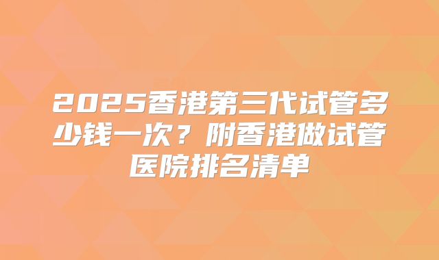 2025香港第三代试管多少钱一次？附香港做试管医院排名清单