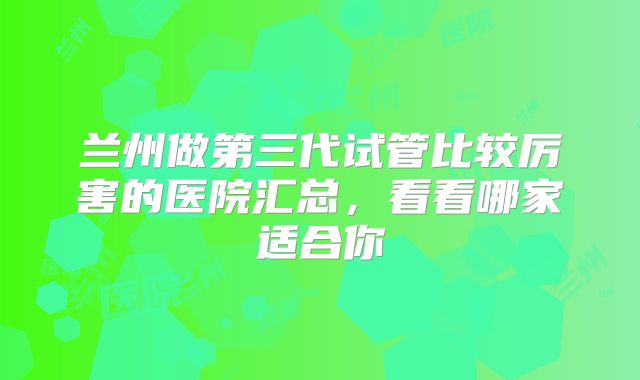 兰州做第三代试管比较厉害的医院汇总，看看哪家适合你