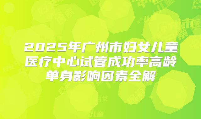 2025年广州市妇女儿童医疗中心试管成功率高龄单身影响因素全解