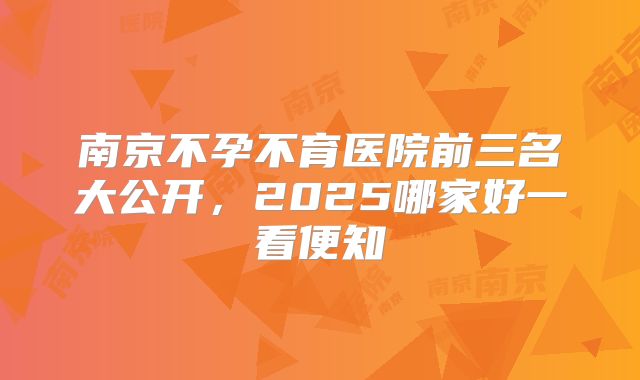 南京不孕不育医院前三名大公开，2025哪家好一看便知