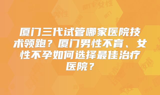 厦门三代试管哪家医院技术领跑?厦门男性不育、女性不孕如何选择最佳治疗医院?
