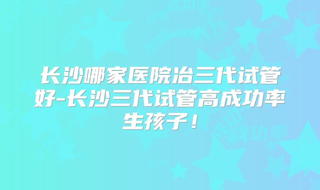 长沙哪家医院冶三代试管好-长沙三代试管高成功率生孩子！