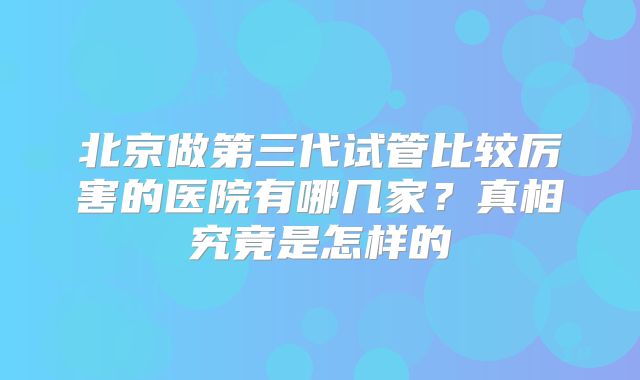 北京做第三代试管比较厉害的医院有哪几家？真相究竟是怎样的