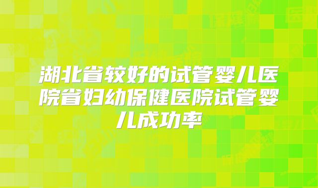 湖北省较好的试管婴儿医院省妇幼保健医院试管婴儿成功率