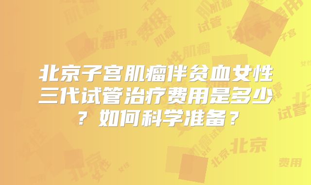 北京子宫肌瘤伴贫血女性三代试管治疗费用是多少？如何科学准备？