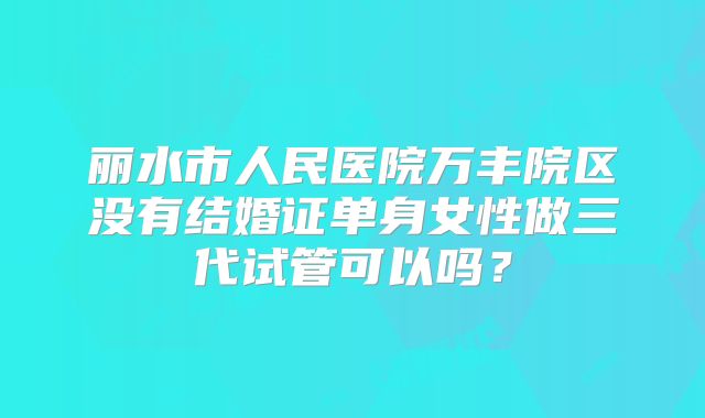 丽水市人民医院万丰院区没有结婚证单身女性做三代试管可以吗?