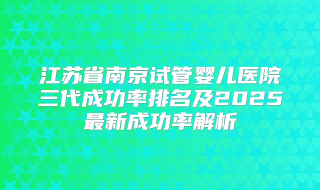 江苏省南京试管婴儿医院三代成功率排名及2025最新成功率解析