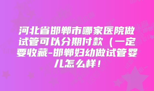 河北省邯郸市哪家医院做试管可以分期付款（一定要收藏-邯郸妇幼做试管婴儿怎么样！