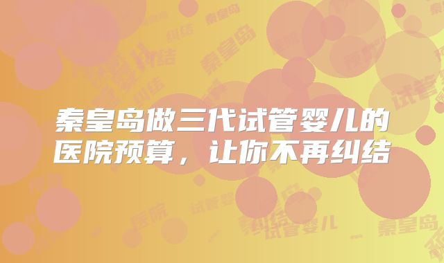 秦皇岛做三代试管婴儿的医院预算，让你不再纠结