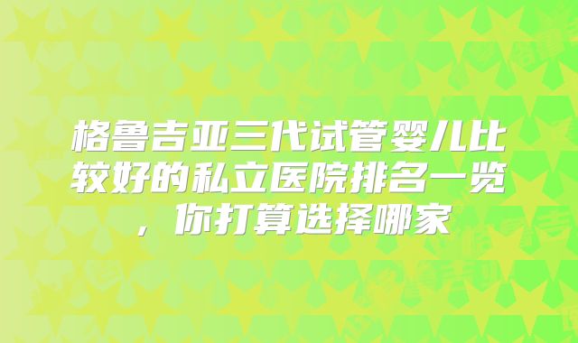 格鲁吉亚三代试管婴儿比较好的私立医院排名一览，你打算选择哪家