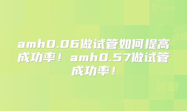 amh0.06做试管如何提高成功率！amh0.57做试管成功率！