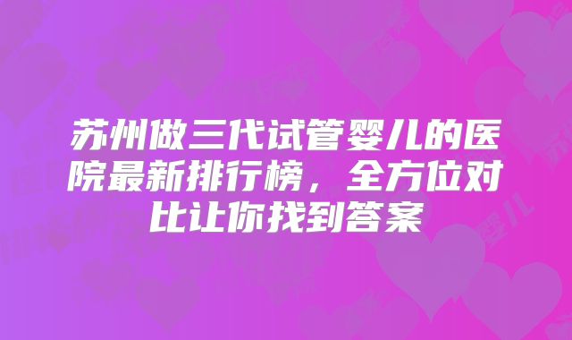 苏州做三代试管婴儿的医院最新排行榜，全方位对比让你找到答案