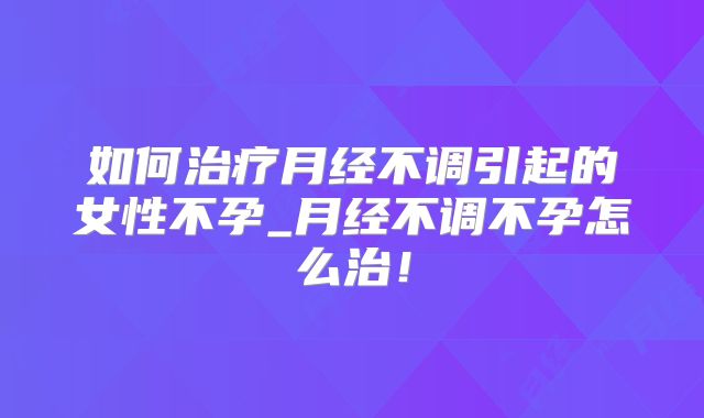 如何治疗月经不调引起的女性不孕_月经不调不孕怎么治!