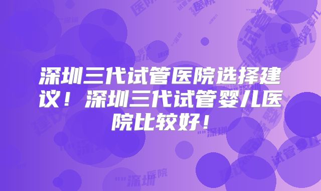 深圳三代试管医院选择建议！深圳三代试管婴儿医院比较好！