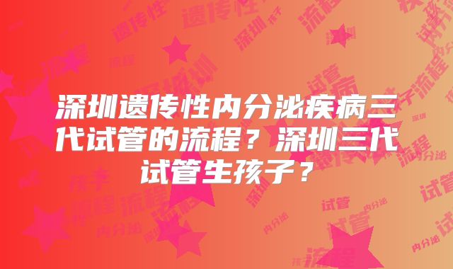 深圳遗传性内分泌疾病三代试管的流程？深圳三代试管生孩子？