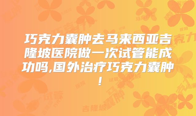 巧克力囊肿去马来西亚吉隆坡医院做一次试管能成功吗,国外治疗巧克力囊肿！