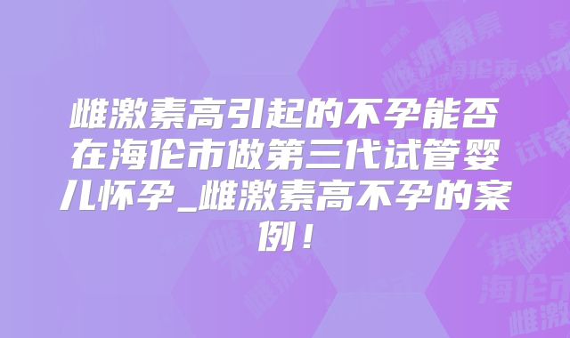 雌激素高引起的不孕能否在海伦市做第三代试管婴儿怀孕_雌激素高不孕的案例！
