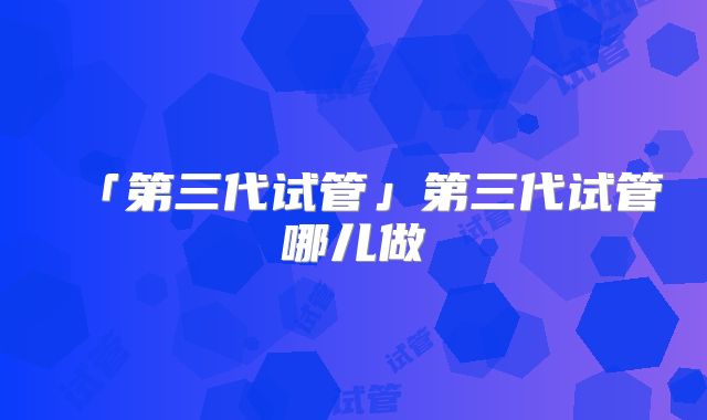 「第三代试管」第三代试管哪儿做
