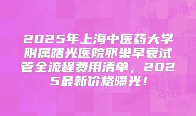 2025年上海中医药大学附属曙光医院卵巢早衰试管全流程费用清单，2025最新价格曝光！