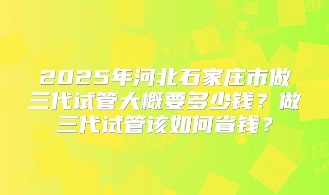 2025年河北石家庄市做三代试管大概要多少钱?做三代试管该如何省钱?