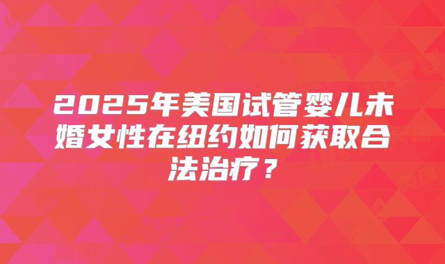 2025年美国试管婴儿未婚女性在纽约如何获取合法治疗？