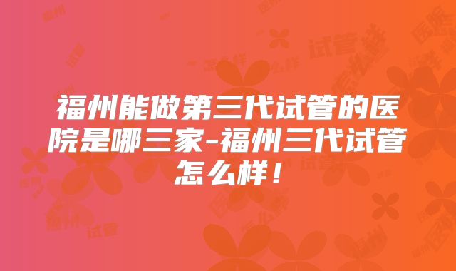 福州能做第三代试管的医院是哪三家-福州三代试管怎么样!