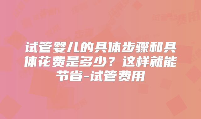 试管婴儿的具体步骤和具体花费是多少？这样就能节省-试管费用