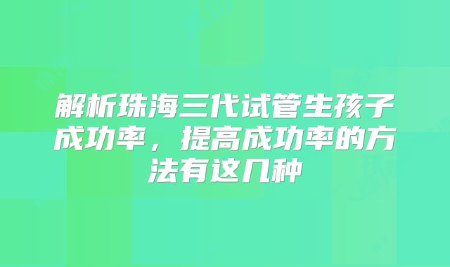 解析珠海三代试管生孩子成功率,提高成功率的方法有这几种