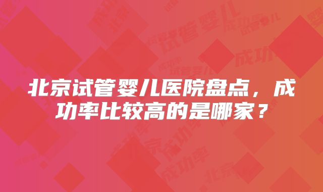 北京试管婴儿医院盘点，成功率比较高的是哪家？