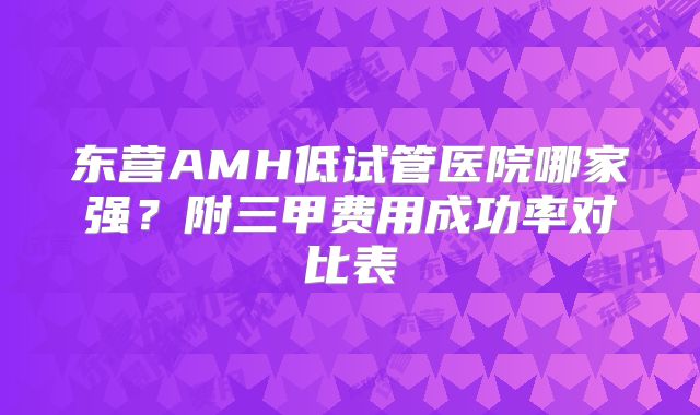 东营AMH低试管医院哪家强？附三甲费用成功率对比表