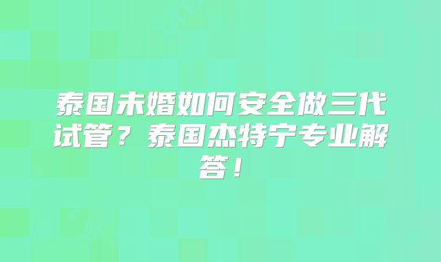 泰国未婚如何安全做三代试管？泰国杰特宁专业解答！
