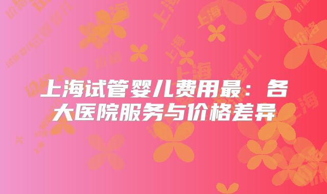 上海试管婴儿费用最：各大医院服务与价格差异