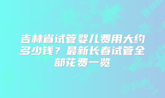 吉林省试管婴儿费用大约多少钱?最新长春试管全部花费一览