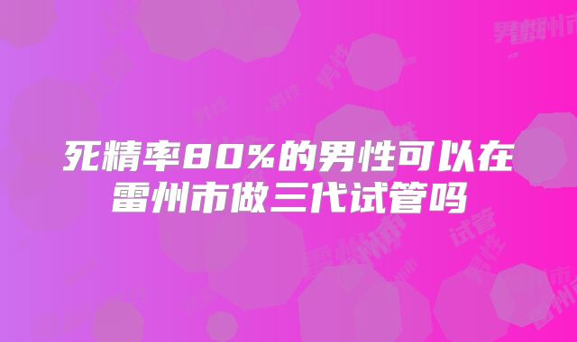 死精率80%的男性可以在雷州市做三代试管吗