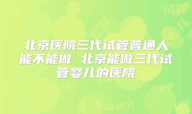 北京医院三代试管普通人能不能做 北京能做三代试管婴儿的医院