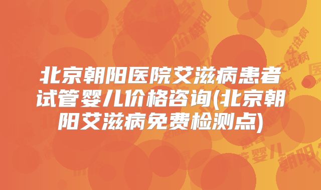 北京朝阳医院艾滋病患者试管婴儿价格咨询(北京朝阳艾滋病免费检测点)
